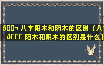 🐬 八字阳木和阴木的区别（八字 🐎 阳木和阴木的区别是什么）